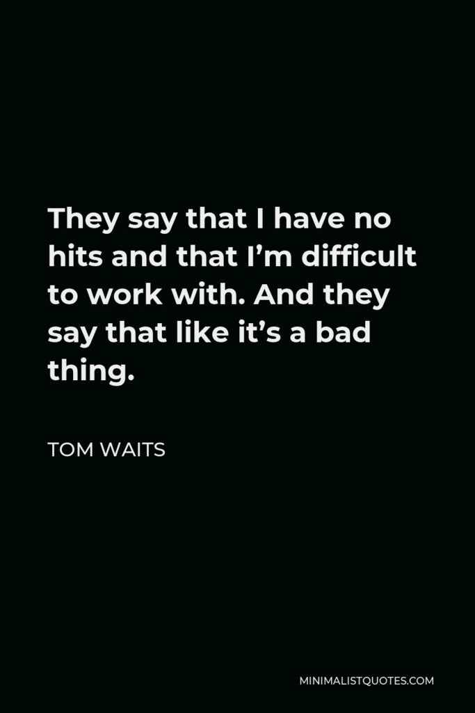 Tom Waits Quote - They say that I have no hits and that I’m difficult to work with. And they say that like it’s a bad thing.