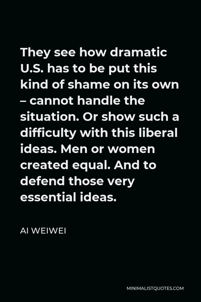 Ai Weiwei Quote - They see how dramatic U.S. has to be put this kind of shame on its own – cannot handle the situation. Or show such a difficulty with this liberal ideas. Men or women created equal. And to defend those very essential ideas.
