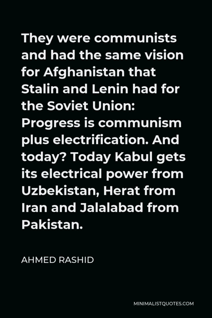 Ahmed Rashid Quote - They were communists and had the same vision for Afghanistan that Stalin and Lenin had for the Soviet Union: Progress is communism plus electrification. And today? Today Kabul gets its electrical power from Uzbekistan, Herat from Iran and Jalalabad from Pakistan.