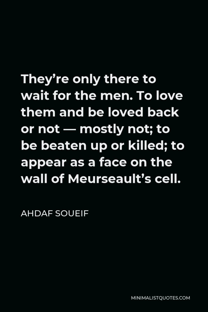 Ahdaf Soueif Quote - They’re only there to wait for the men. To love them and be loved back or not — mostly not; to be beaten up or killed; to appear as a face on the wall of Meurseault’s cell.