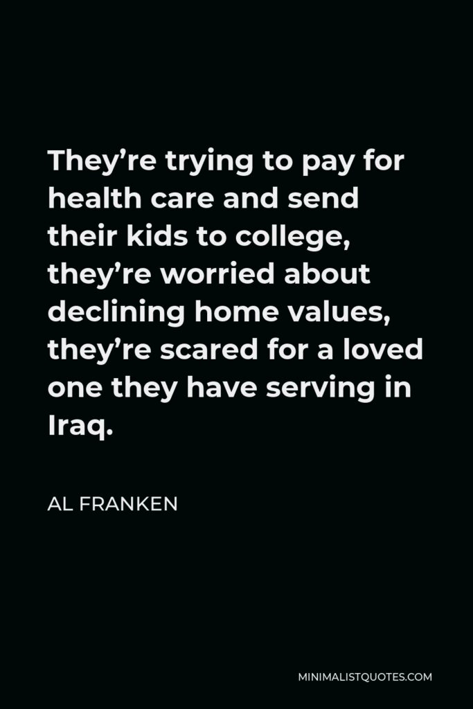 Al Franken Quote - They’re trying to pay for health care and send their kids to college, they’re worried about declining home values, they’re scared for a loved one they have serving in Iraq.