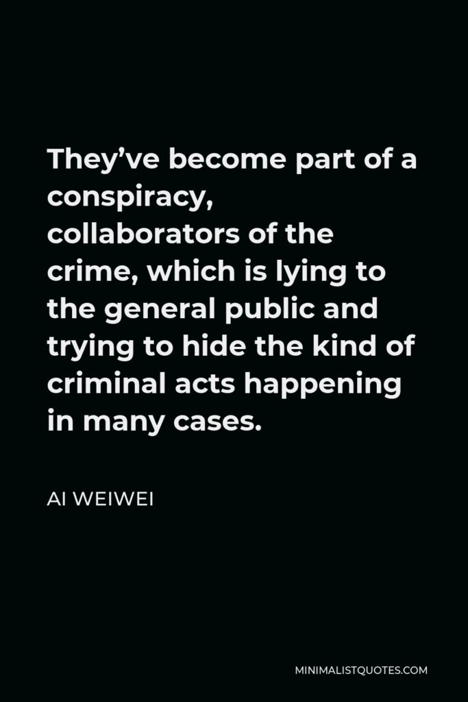Ai Weiwei Quote - They’ve become part of a conspiracy, collaborators of the crime, which is lying to the general public and trying to hide the kind of criminal acts happening in many cases.