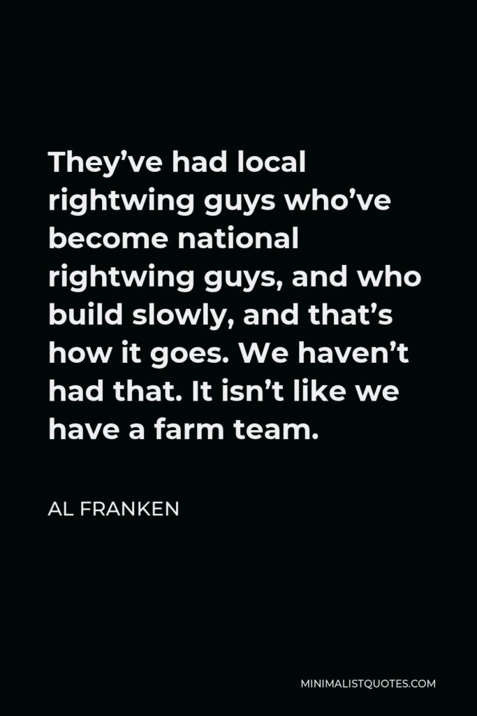 Al Franken Quote - They’ve had local rightwing guys who’ve become national rightwing guys, and who build slowly, and that’s how it goes. We haven’t had that. It isn’t like we have a farm team.