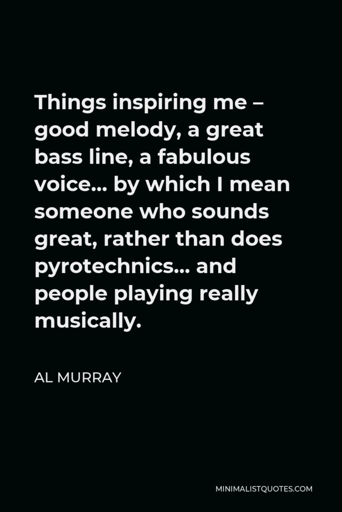 Al Murray Quote - Things inspiring me – good melody, a great bass line, a fabulous voice… by which I mean someone who sounds great, rather than does pyrotechnics… and people playing really musically.