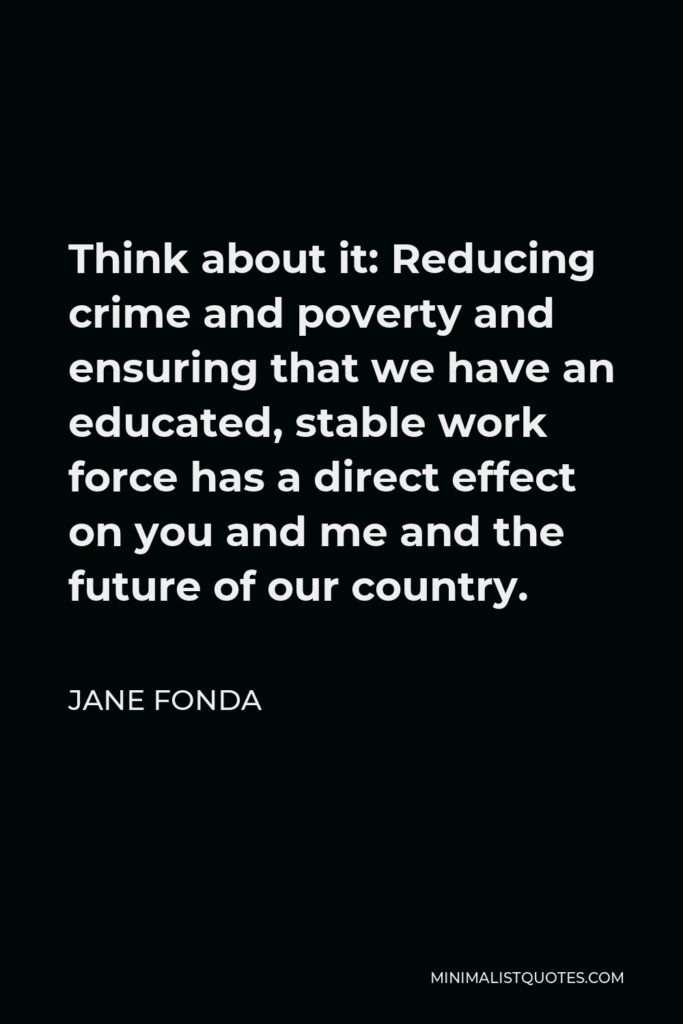 Jane Fonda Quote - Think about it: Reducing crime and poverty and ensuring that we have an educated, stable work force has a direct effect on you and me and the future of our country.