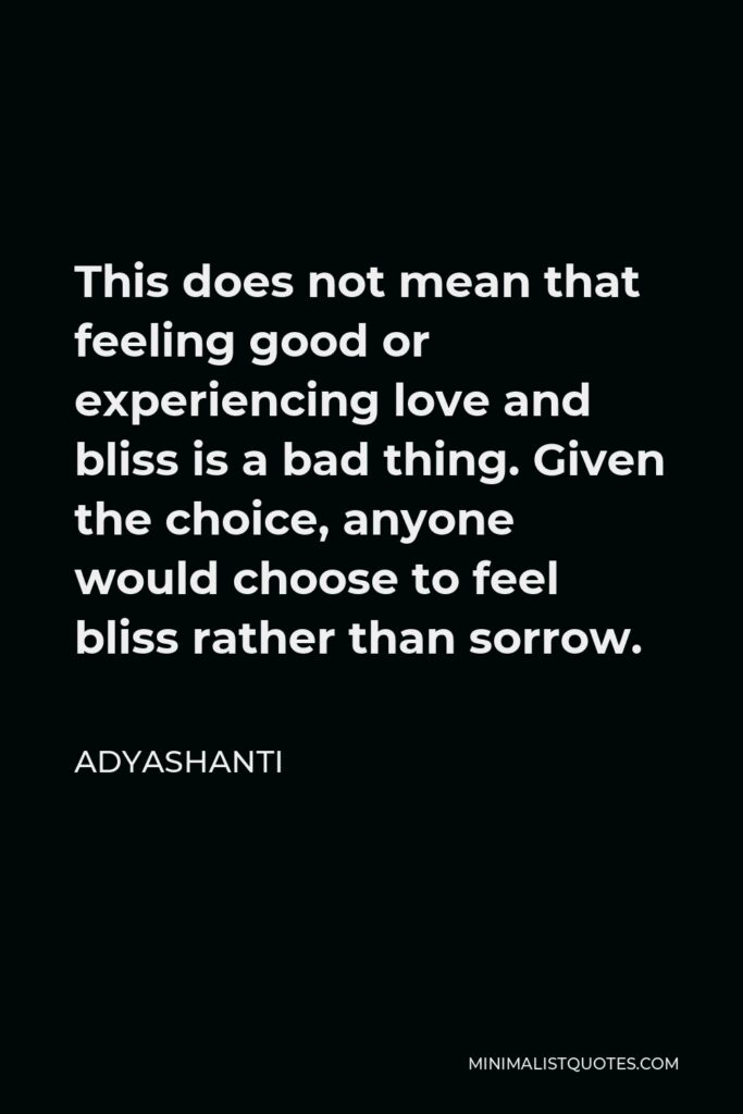 Adyashanti Quote - This does not mean that feeling good or experiencing love and bliss is a bad thing. Given the choice, anyone would choose to feel bliss rather than sorrow.