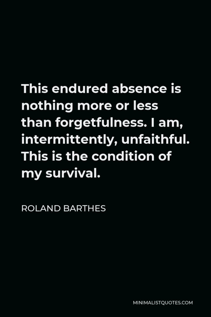 Roland Barthes Quote - This endured absence is nothing more or less than forgetfulness. I am, intermittently, unfaithful. This is the condition of my survival.