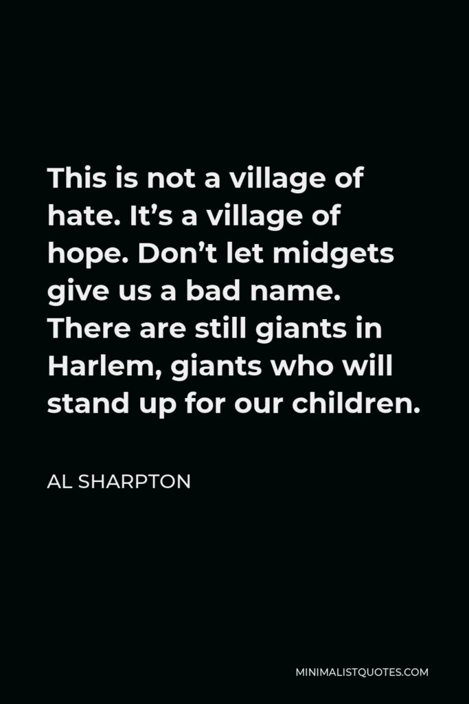 Al Sharpton Quote - This is not a village of hate. It’s a village of hope. Don’t let midgets give us a bad name. There are still giants in Harlem, giants who will stand up for our children.