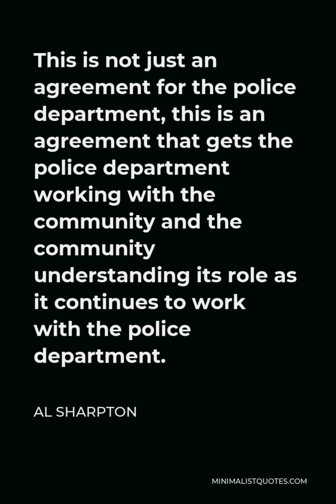 Al Sharpton Quote - This is not just an agreement for the police department, this is an agreement that gets the police department working with the community and the community understanding its role as it continues to work with the police department.