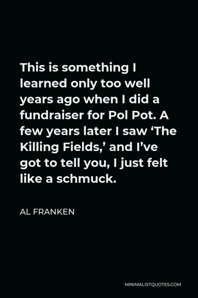 Al Franken Quote - This is something I learned only too well years ago when I did a fundraiser for Pol Pot. A few years later I saw ‘The Killing Fields,’ and I’ve got to tell you, I just felt like a schmuck.