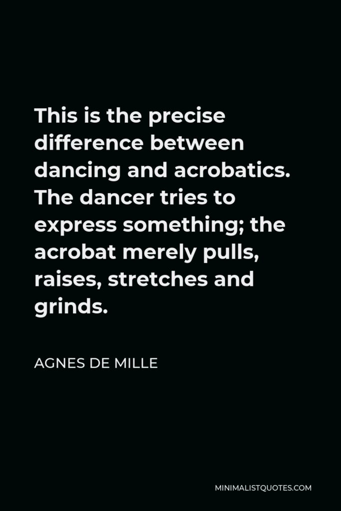 Agnes de Mille Quote - This is the precise difference between dancing and acrobatics. The dancer tries to express something; the acrobat merely pulls, raises, stretches and grinds.
