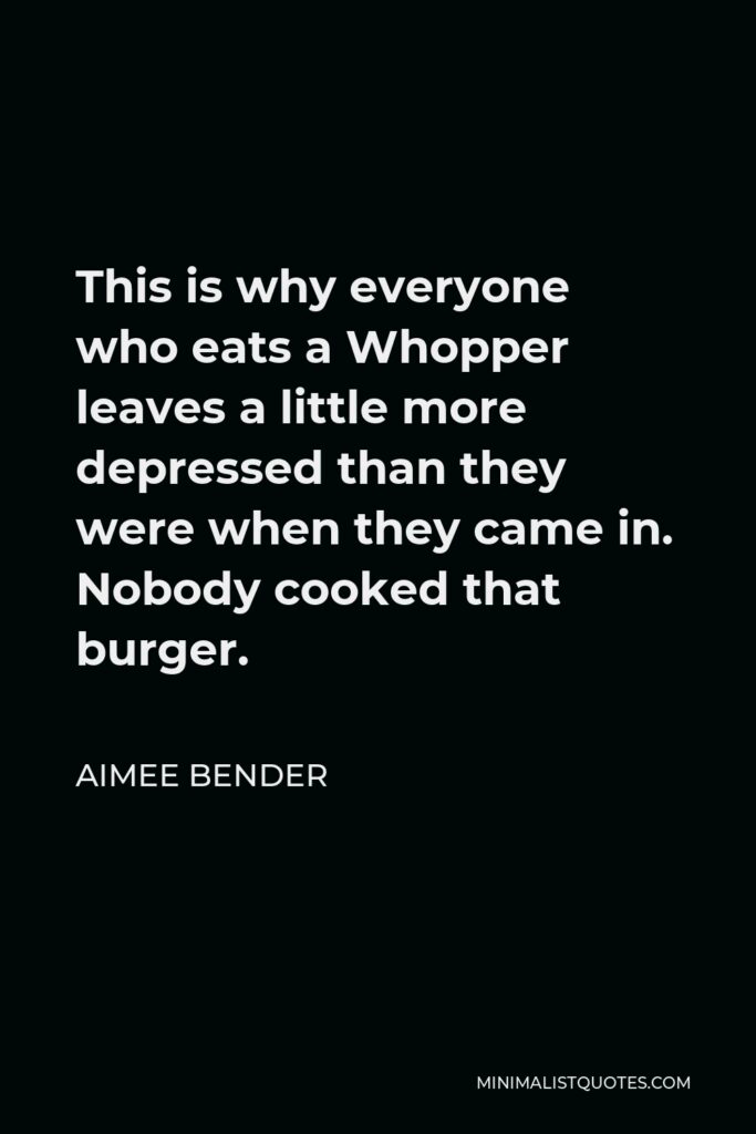 Aimee Bender Quote - This is why everyone who eats a Whopper leaves a little more depressed than they were when they came in. Nobody cooked that burger.