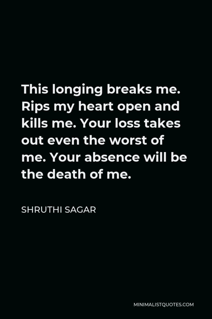 Shruthi Sagar Quote - This longing breaks me. Rips my heart open and kills me. Your loss takes out even the worst of me. Your absence will be the death of me.
