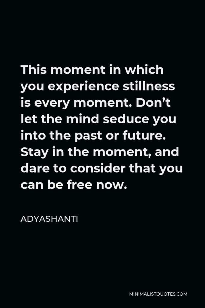 Adyashanti Quote - This moment in which you experience stillness is every moment. Don’t let the mind seduce you into the past or future. Stay in the moment, and dare to consider that you can be free now.