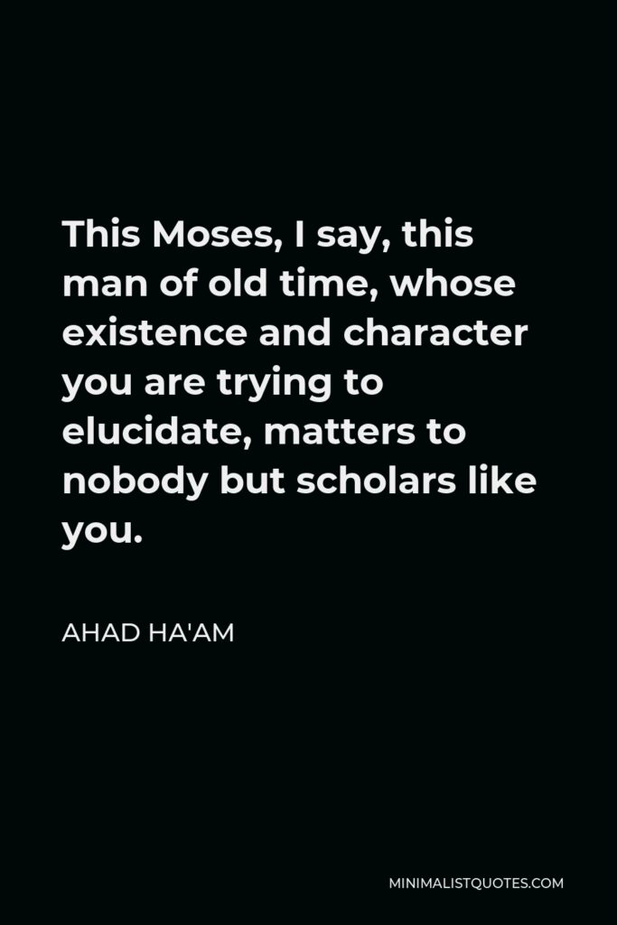 Ahad Ha'am Quote - This Moses, I say, this man of old time, whose existence and character you are trying to elucidate, matters to nobody but scholars like you.