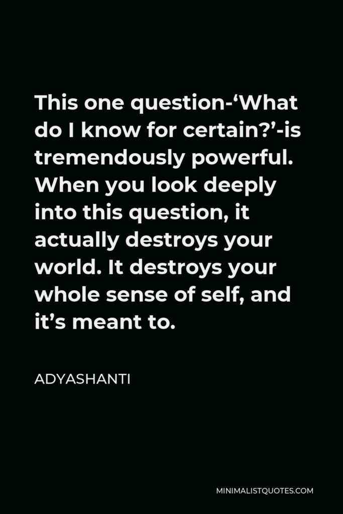 Adyashanti Quote - This one question-‘What do I know for certain?’-is tremendously powerful. When you look deeply into this question, it actually destroys your world. It destroys your whole sense of self, and it’s meant to.