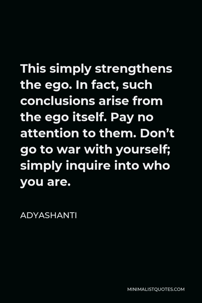 Adyashanti Quote - This simply strengthens the ego. In fact, such conclusions arise from the ego itself. Pay no attention to them. Don’t go to war with yourself; simply inquire into who you are.