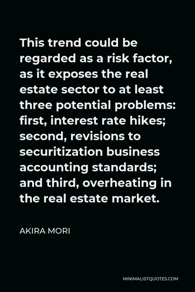 Akira Mori Quote - This trend could be regarded as a risk factor, as it exposes the real estate sector to at least three potential problems: first, interest rate hikes; second, revisions to securitization business accounting standards; and third, overheating in the real estate market.