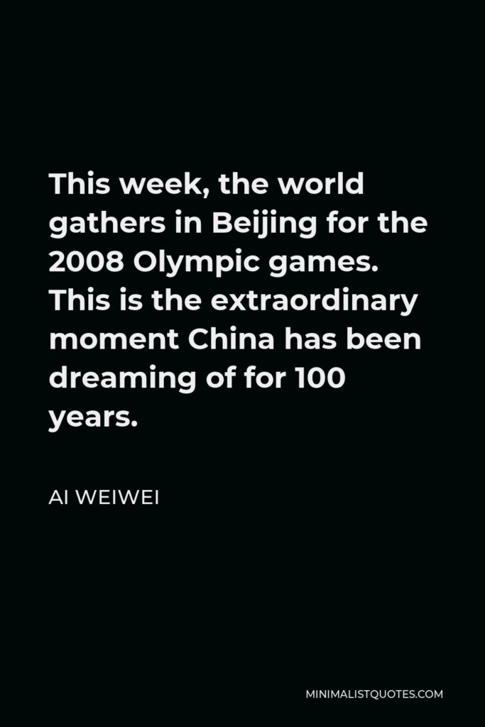 Ai Weiwei Quote - This week, the world gathers in Beijing for the 2008 Olympic games. This is the extraordinary moment China has been dreaming of for 100 years.