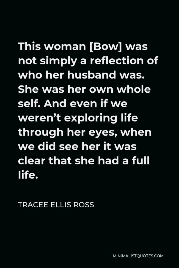 Tracee Ellis Ross Quote - This woman [Bow] was not simply a reflection of who her husband was. She was her own whole self. And even if we weren’t exploring life through her eyes, when we did see her it was clear that she had a full life.