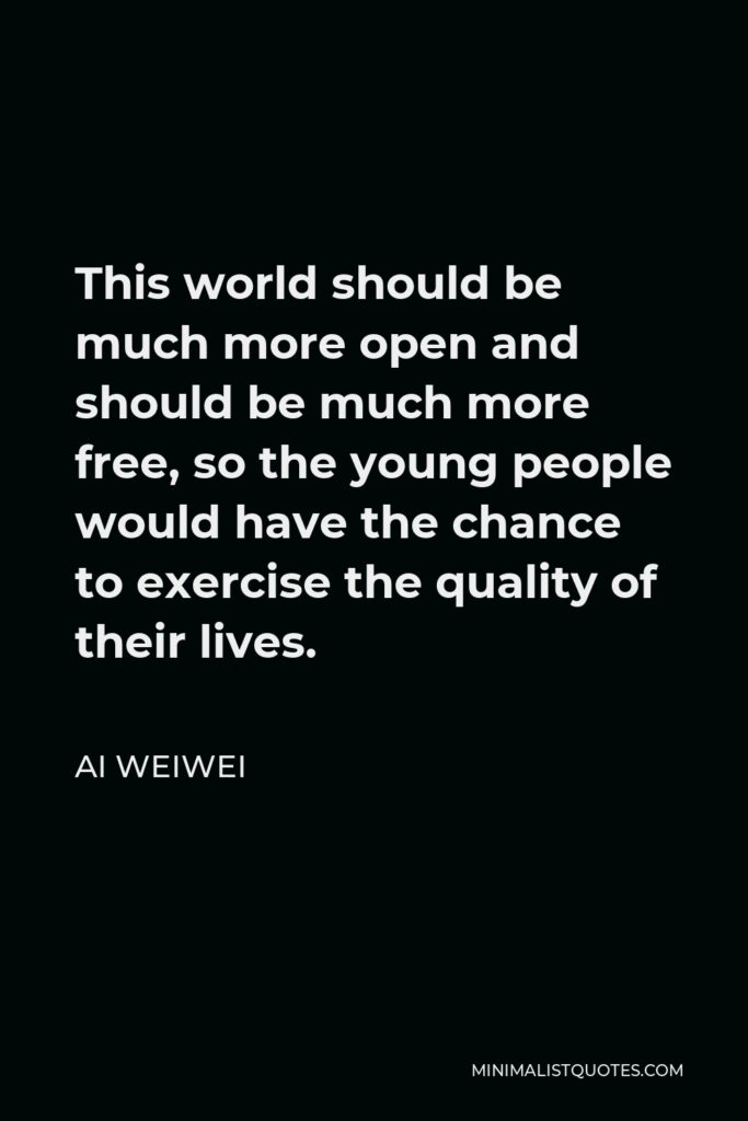 Ai Weiwei Quote - This world should be much more open and should be much more free, so the young people would have the chance to exercise the quality of their lives.
