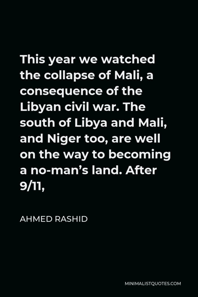 Ahmed Rashid Quote - This year we watched the collapse of Mali, a consequence of the Libyan civil war. The south of Libya and Mali, and Niger too, are well on the way to becoming a no-man’s land. After 9/11,