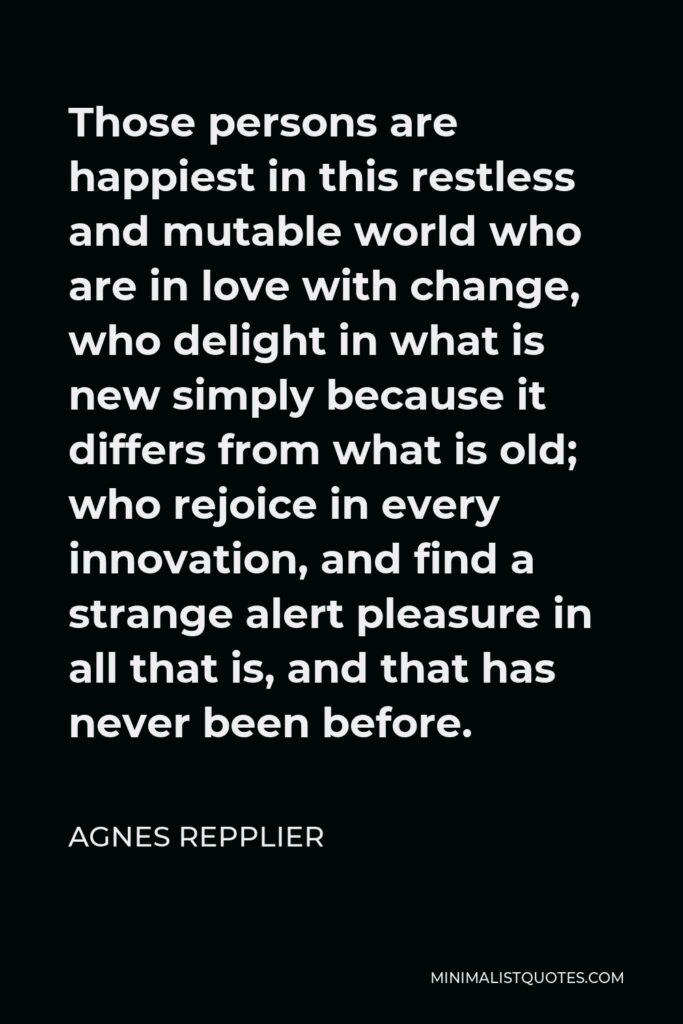 Agnes Repplier Quote - Those persons are happiest in this restless and mutable world who are in love with change, who delight in what is new simply because it differs from what is old; who rejoice in every innovation, and find a strange alert pleasure in all that is, and that has never been before.
