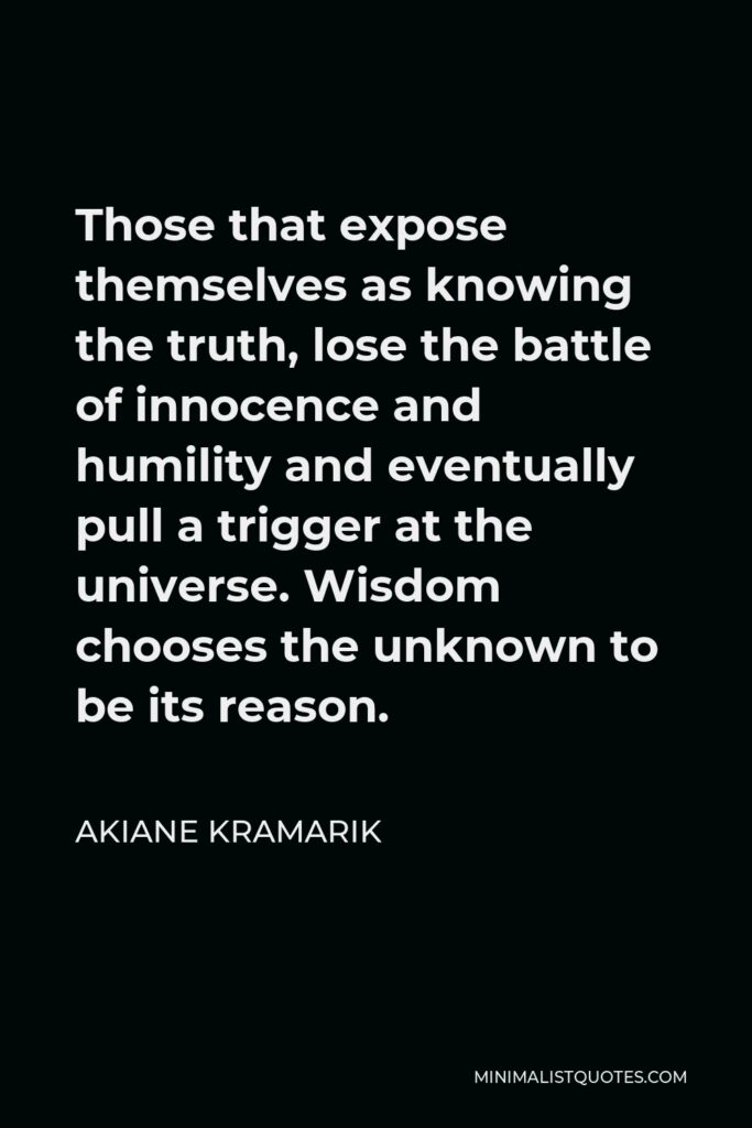 Akiane Kramarik Quote - Those that expose themselves as knowing the truth, lose the battle of innocence and humility and eventually pull a trigger at the universe. Wisdom chooses the unknown to be its reason.