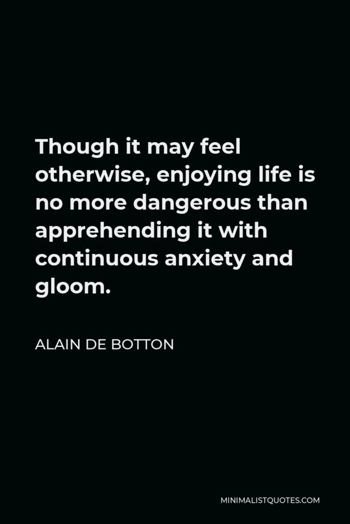Alain de Botton Quote - Though it may feel otherwise, enjoying life is no more dangerous than apprehending it with continuous anxiety and gloom.
