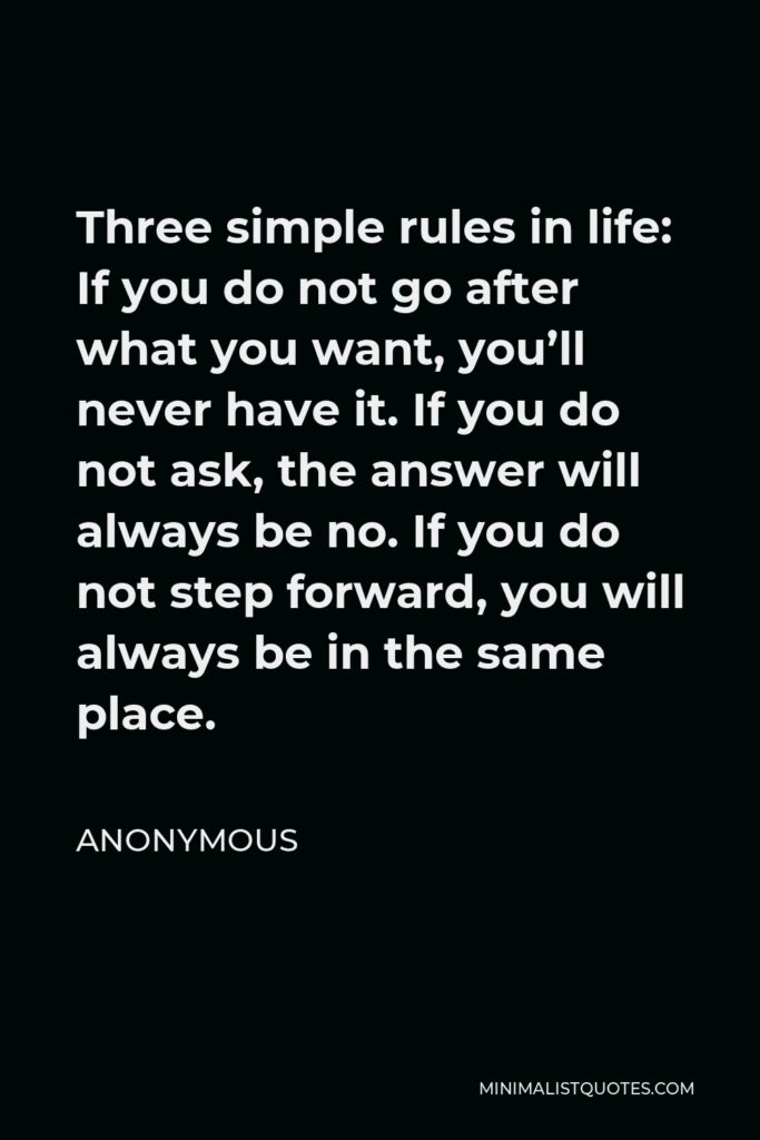 Anonymous Quote - Three simple rules in life: If you do not go after what you want, you’ll never have it. If you do not ask, the answer will always be no. If you do not step forward, you will always be in the same place.
