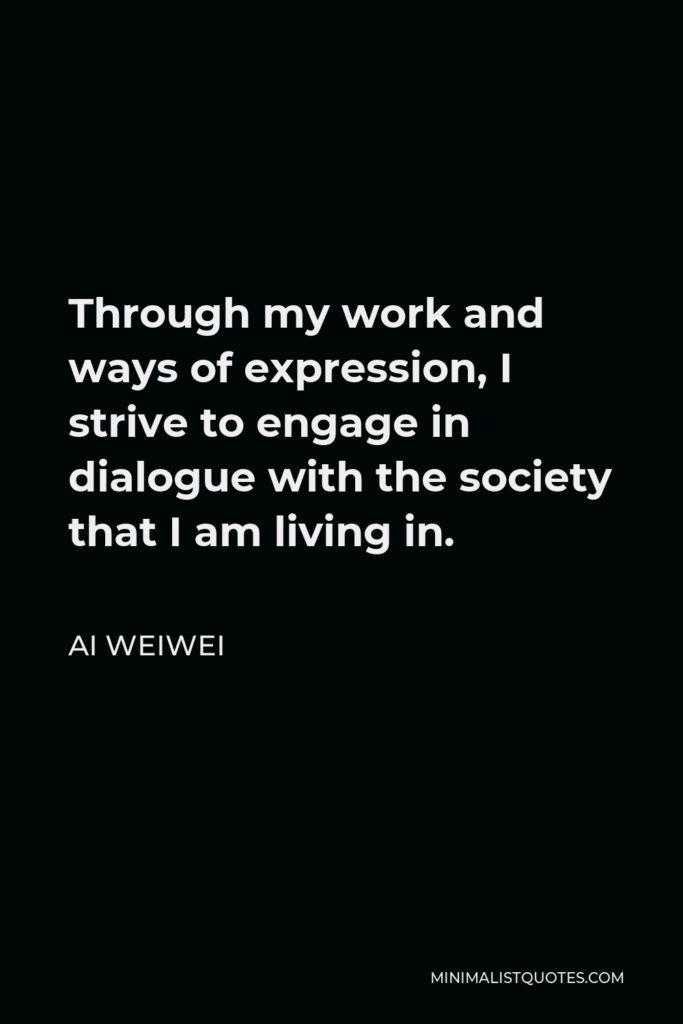 Ai Weiwei Quote - Through my work and ways of expression, I strive to engage in dialogue with the society that I am living in.