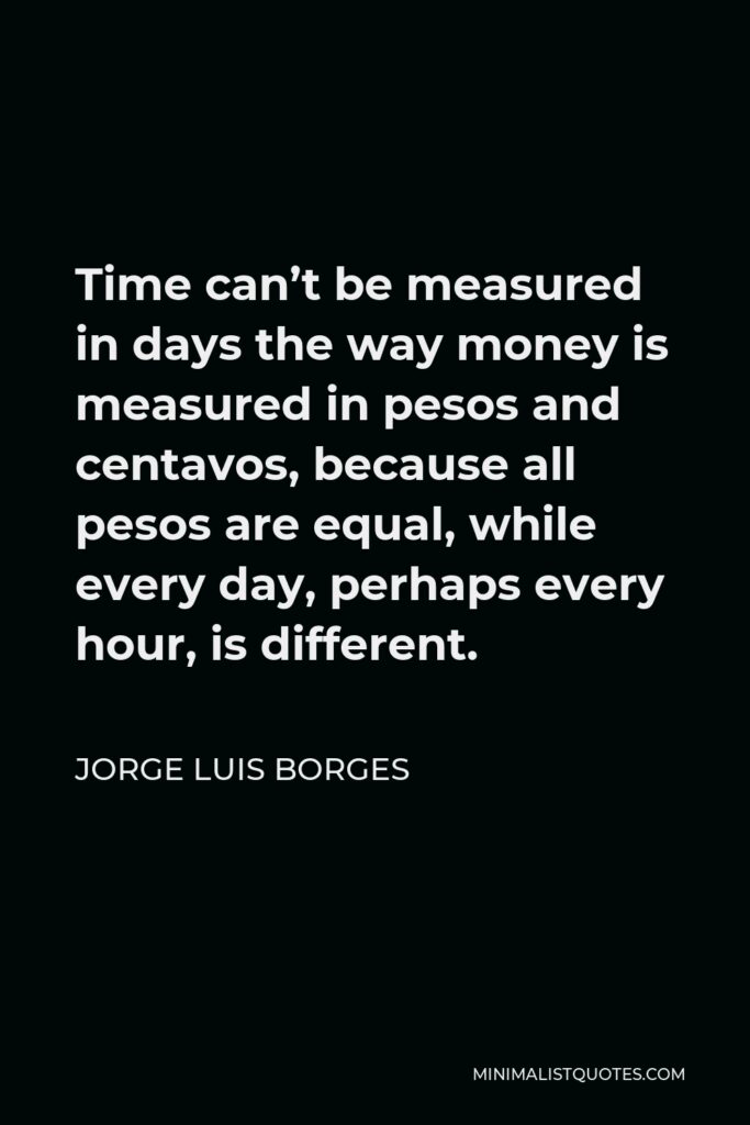 Jorge Luis Borges Quote - Time can’t be measured in days the way money is measured in pesos and centavos, because all pesos are equal, while every day, perhaps every hour, is different.