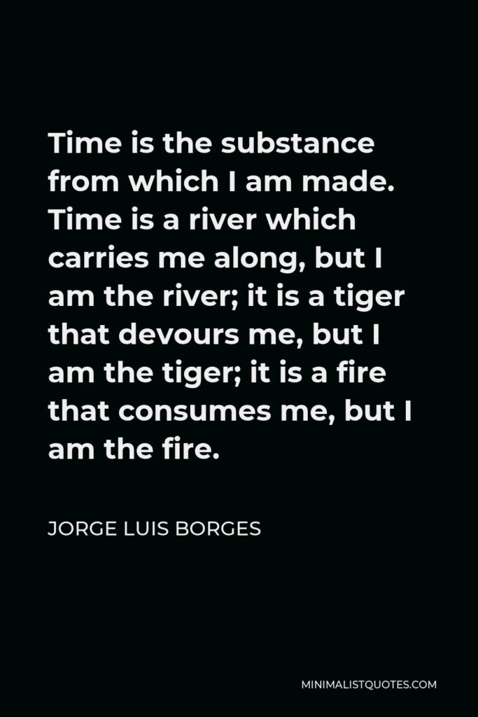 Jorge Luis Borges Quote - Time is the substance from which I am made. Time is a river which carries me along, but I am the river; it is a tiger that devours me, but I am the tiger; it is a fire that consumes me, but I am the fire.