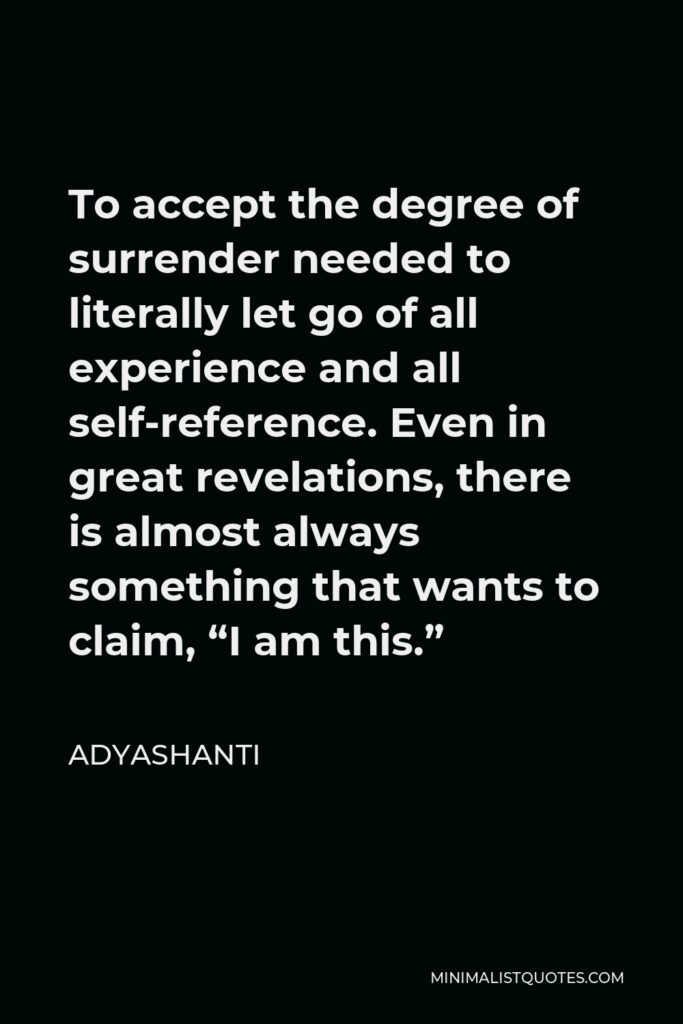 Adyashanti Quote - To accept the degree of surrender needed to literally let go of all experience and all self-reference. Even in great revelations, there is almost always something that wants to claim, “I am this.”