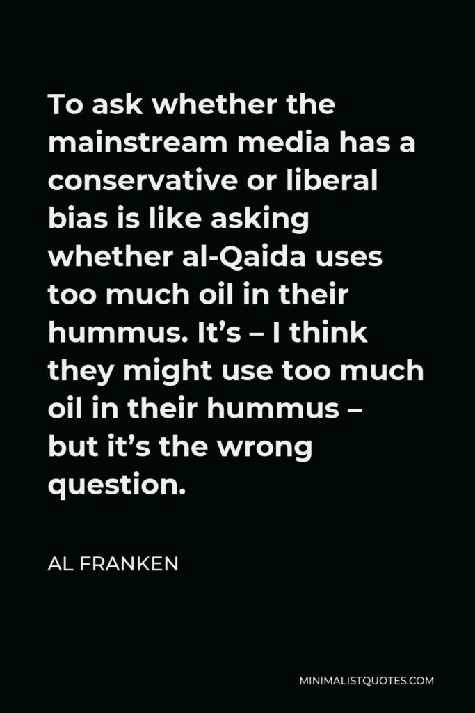 Al Franken Quote - To ask whether the mainstream media has a conservative or liberal bias is like asking whether al-Qaida uses too much oil in their hummus. It’s – I think they might use too much oil in their hummus – but it’s the wrong question.