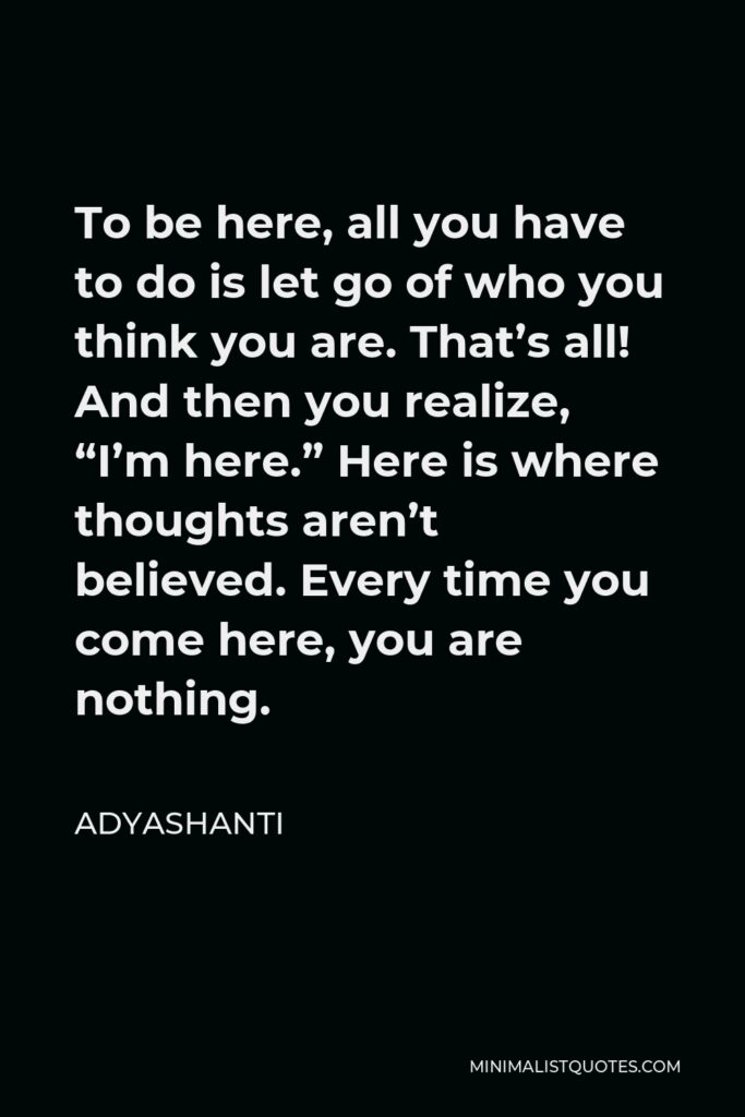 Adyashanti Quote - To be here, all you have to do is let go of who you think you are. That’s all! And then you realize, “I’m here.” Here is where thoughts aren’t believed. Every time you come here, you are nothing.