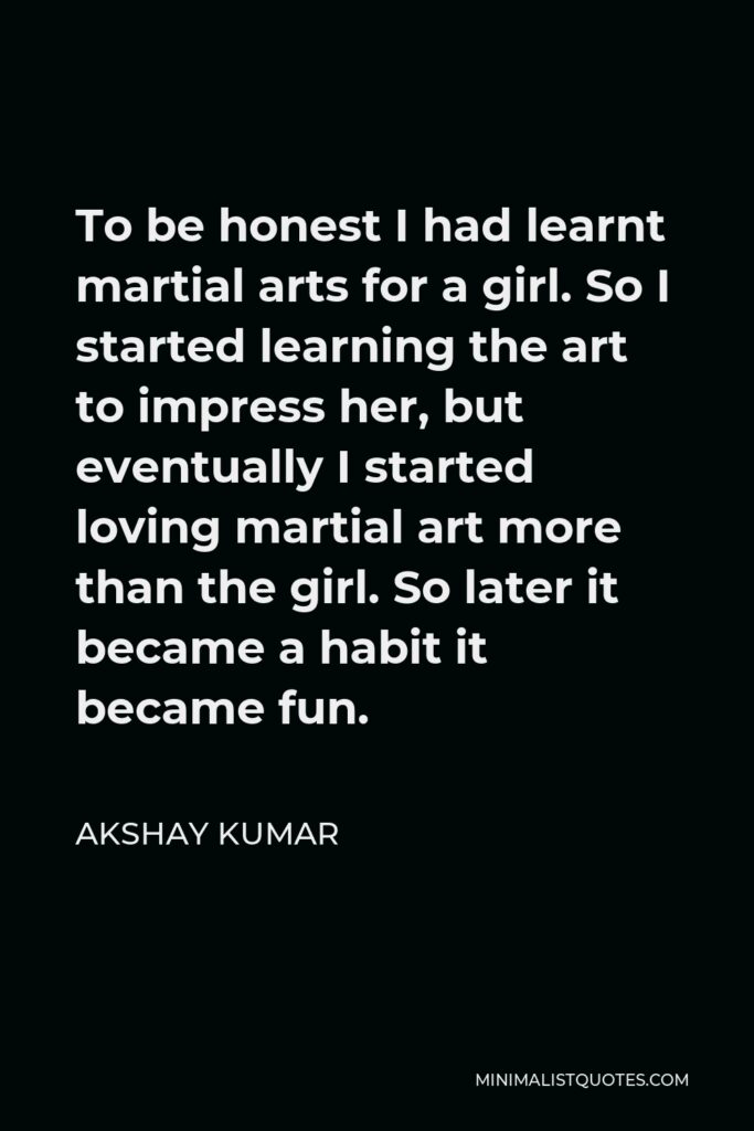 Akshay Kumar Quote - To be honest I had learnt martial arts for a girl. So I started learning the art to impress her, but eventually I started loving martial art more than the girl. So later it became a habit it became fun.