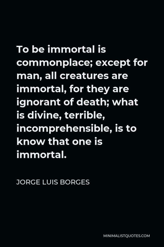 Jorge Luis Borges Quote - To be immortal is commonplace; except for man, all creatures are immortal, for they are ignorant of death; what is divine, terrible, incomprehensible, is to know that one is immortal.