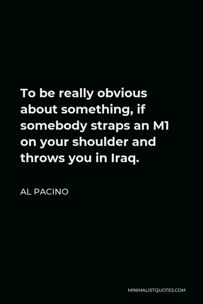 Al Pacino Quote - To be really obvious about something, if somebody straps an M1 on your shoulder and throws you in Iraq.