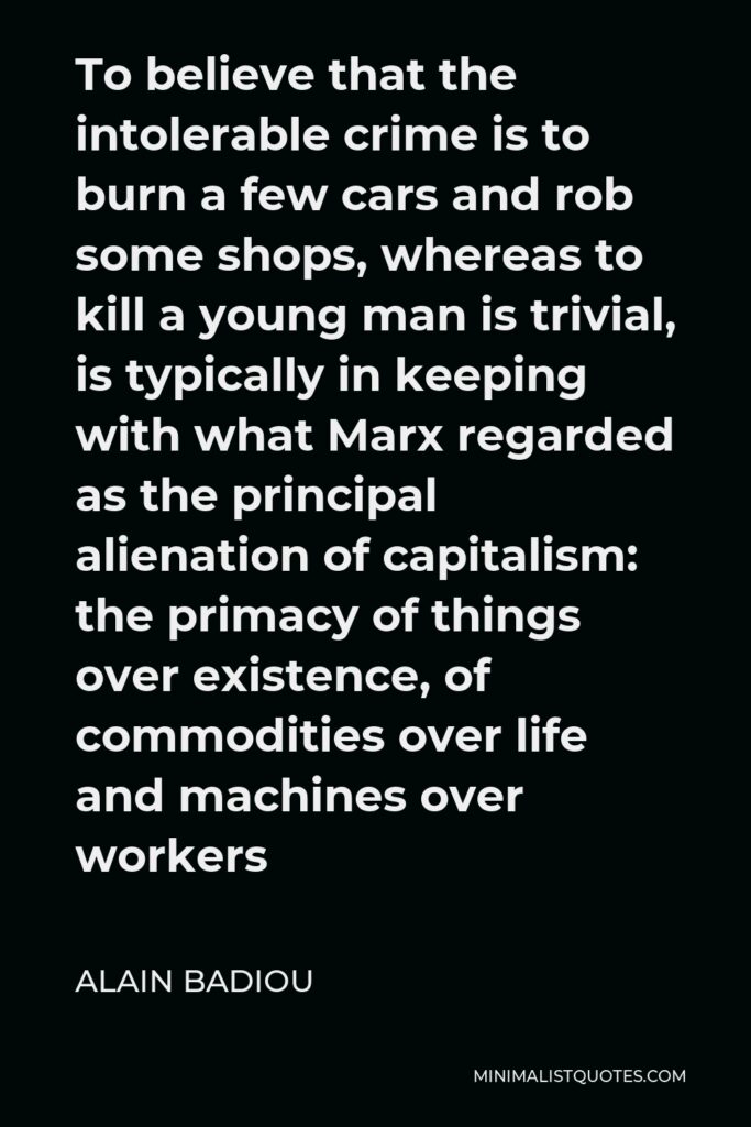 Alain Badiou Quote - To believe that the intolerable crime is to burn a few cars and rob some shops, whereas to kill a young man is trivial, is typically in keeping with what Marx regarded as the principal alienation of capitalism: the primacy of things over existence, of commodities over life and machines over workers