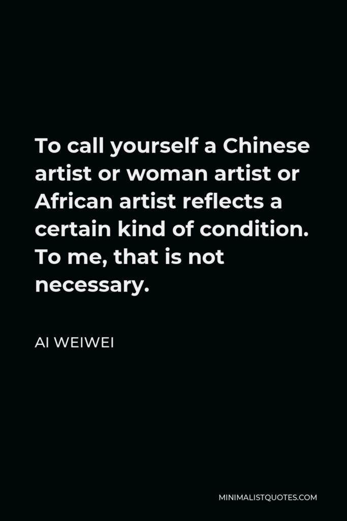 Ai Weiwei Quote - To call yourself a Chinese artist or woman artist or African artist reflects a certain kind of condition. To me, that is not necessary.