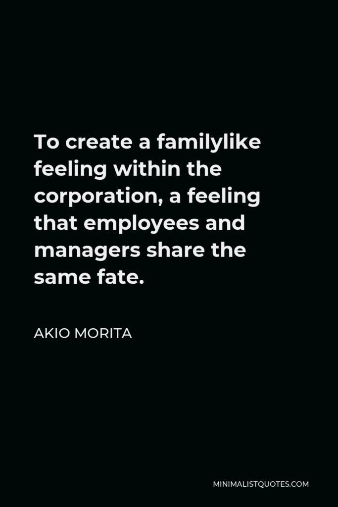 Akio Morita Quote - To create a familylike feeling within the corporation, a feeling that employees and managers share the same fate.