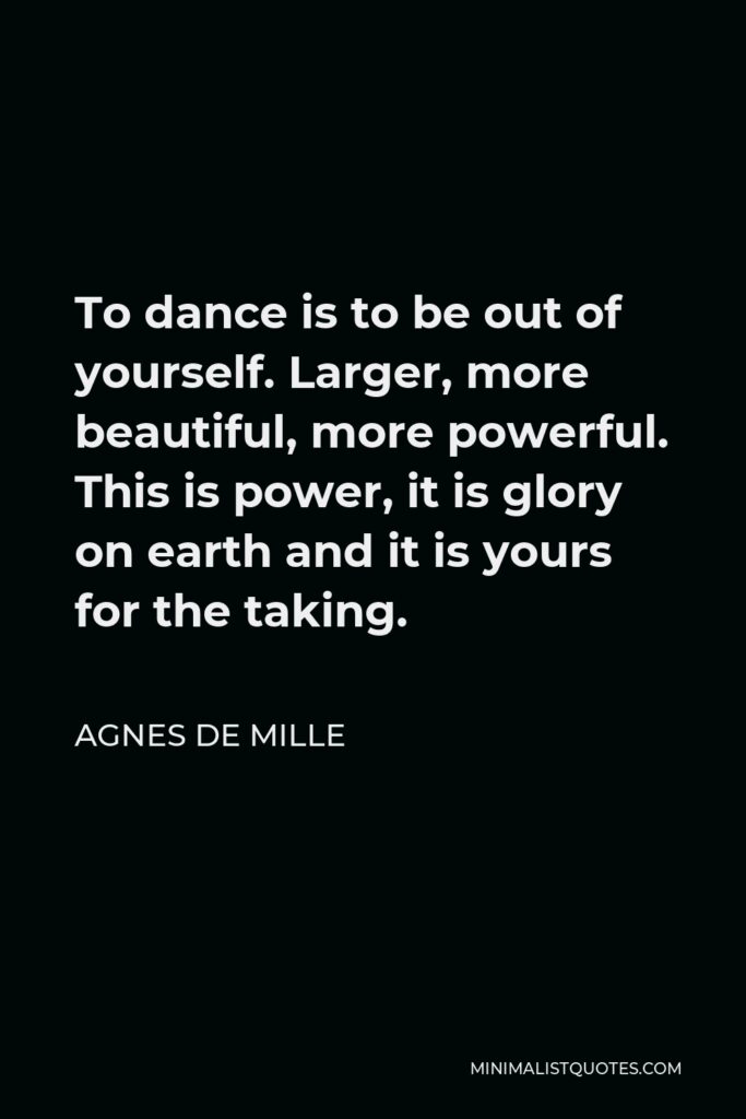Agnes de Mille Quote - To dance is to be out of yourself. Larger, more beautiful, more powerful. This is power, it is glory on earth and it is yours for the taking.