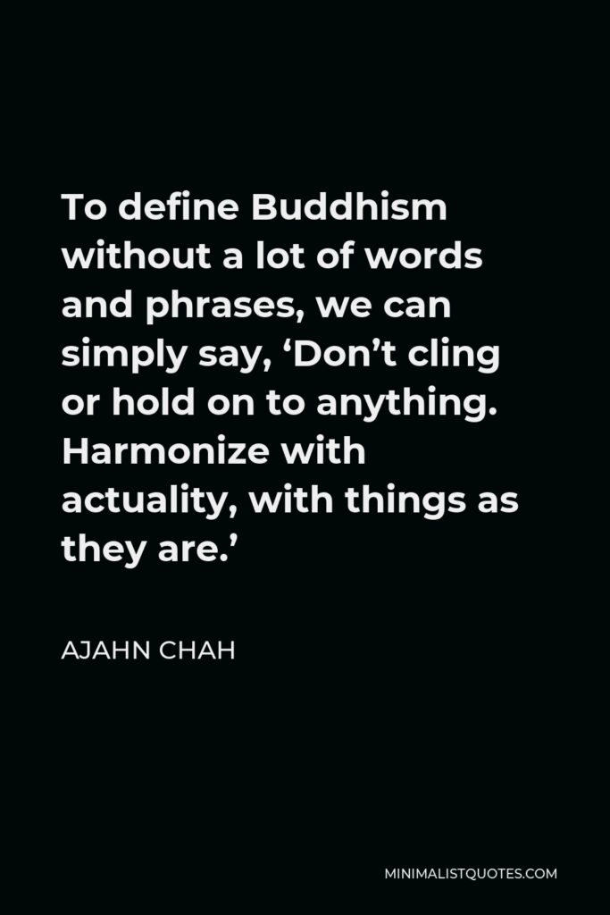 Ajahn Chah Quote - To define Buddhism without a lot of words and phrases, we can simply say, ‘Don’t cling or hold on to anything. Harmonize with actuality, with things as they are.’