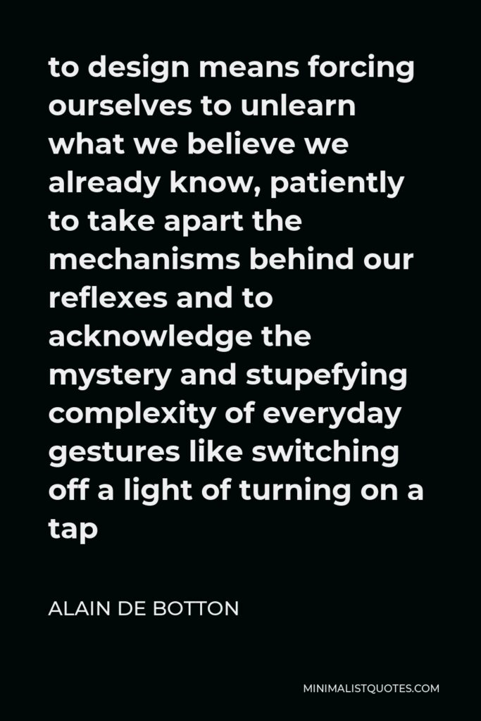 Alain de Botton Quote - to design means forcing ourselves to unlearn what we believe we already know, patiently to take apart the mechanisms behind our reflexes and to acknowledge the mystery and stupefying complexity of everyday gestures like switching off a light of turning on a tap