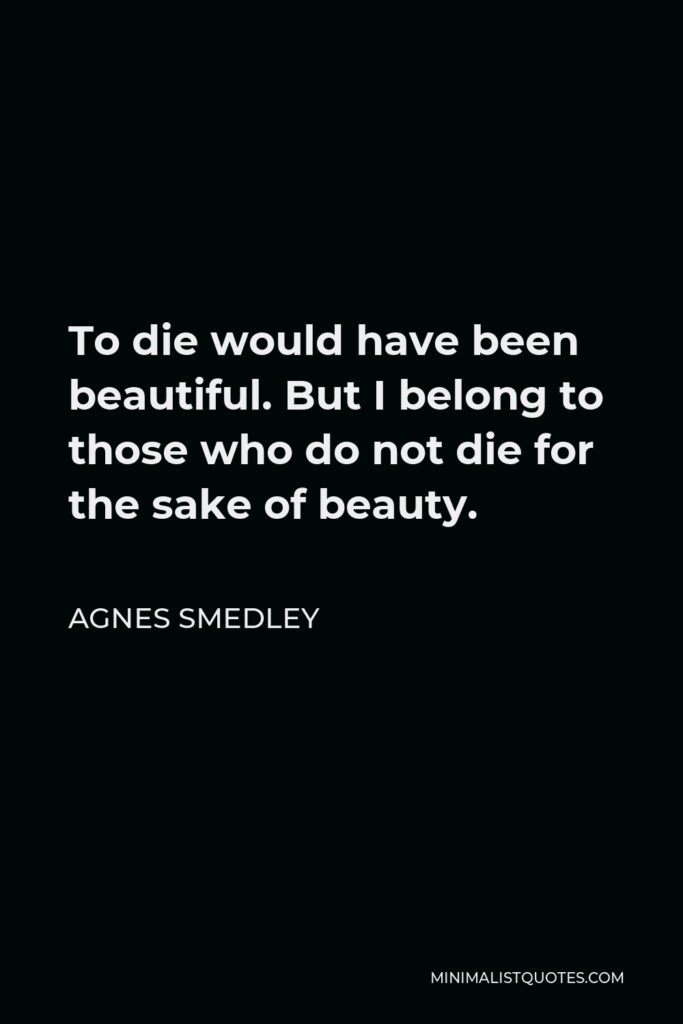 Agnes Smedley Quote - To die would have been beautiful. But I belong to those who do not die for the sake of beauty.