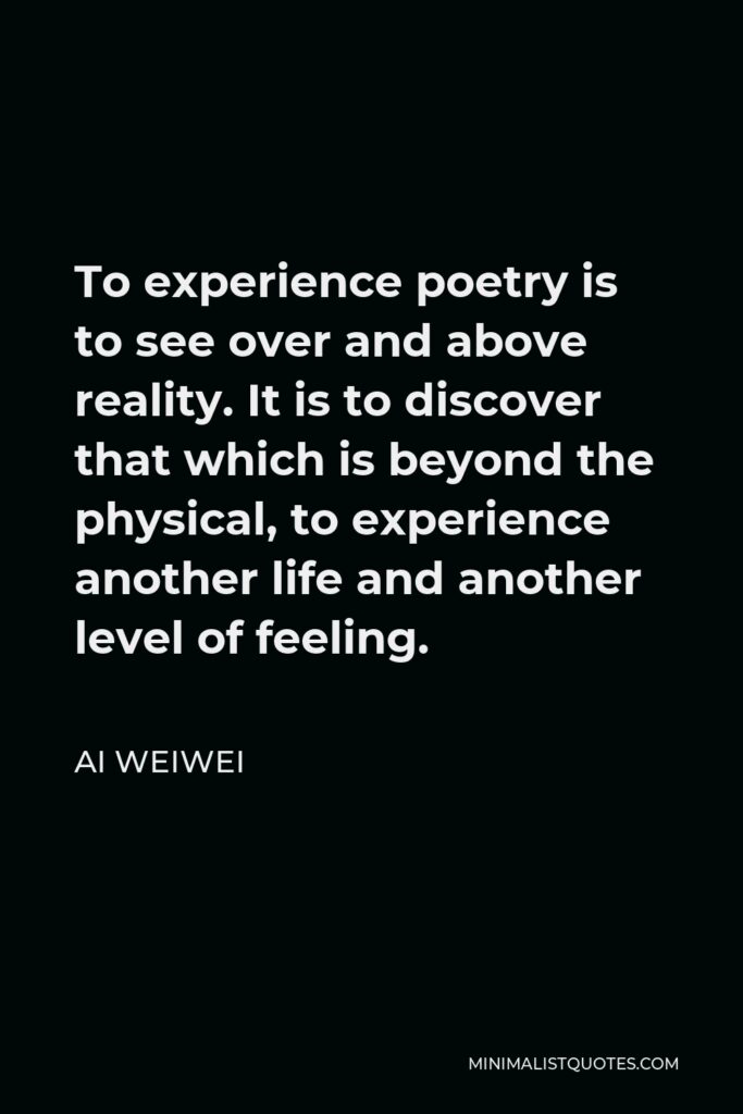 Ai Weiwei Quote - To experience poetry is to see over and above reality. It is to discover that which is beyond the physical, to experience another life and another level of feeling.