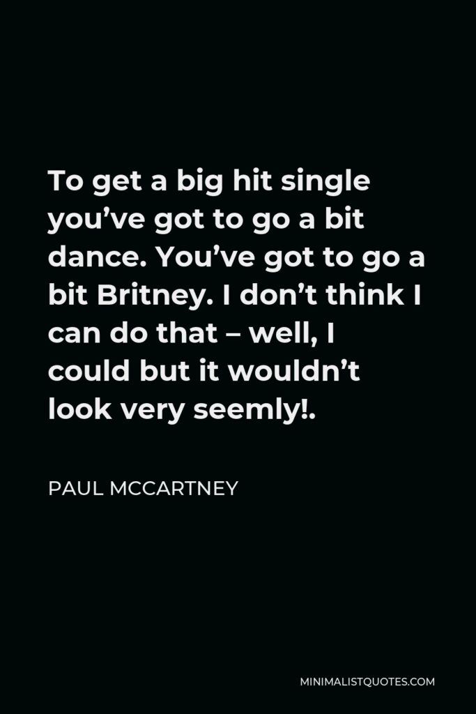 Paul McCartney Quote - To get a big hit single you’ve got to go a bit dance. You’ve got to go a bit Britney. I don’t think I can do that – well, I could but it wouldn’t look very seemly!.