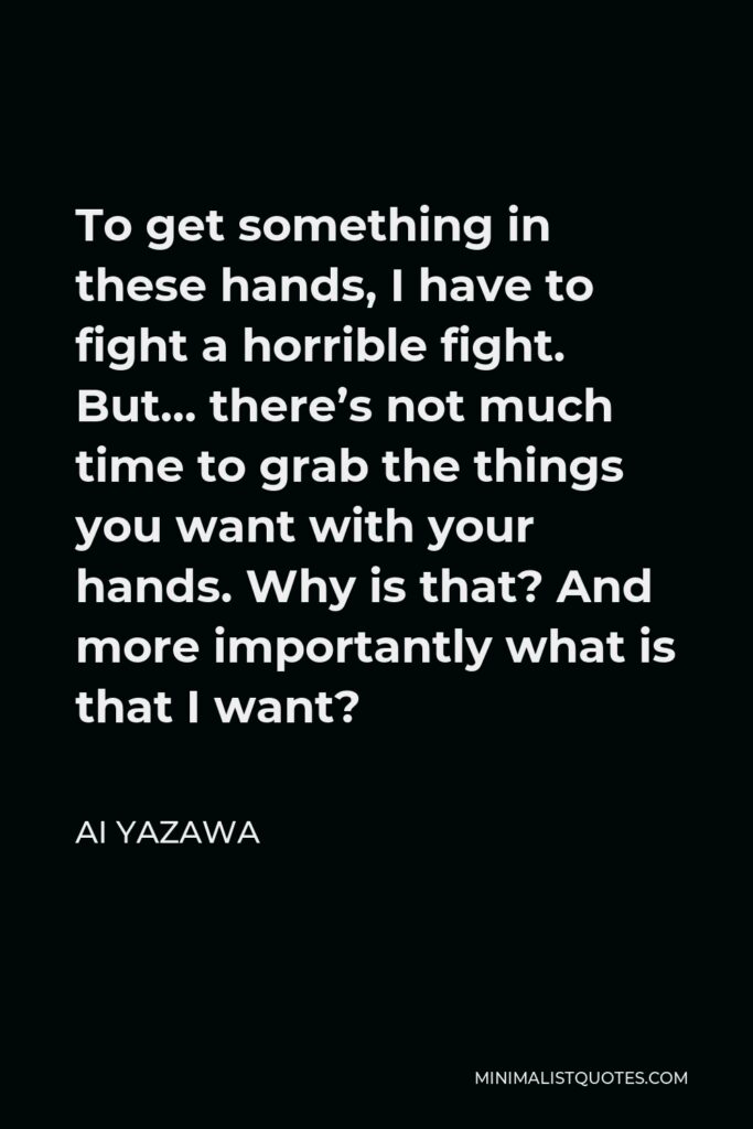 Ai Yazawa Quote - To get something in these hands, I have to fight a horrible fight. But… there’s not much time to grab the things you want with your hands. Why is that? And more importantly what is that I want?