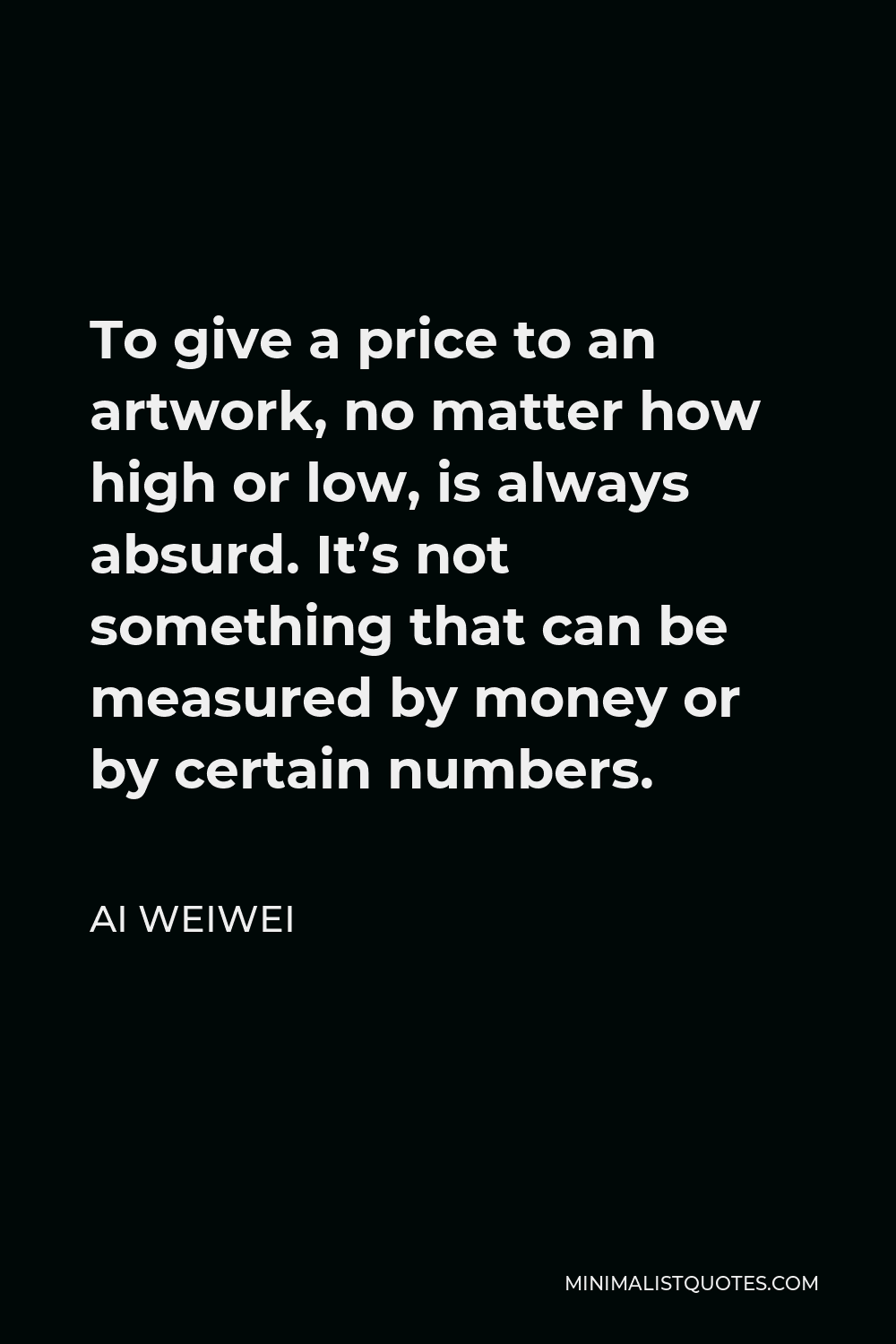 Ai Weiwei Quote - To give a price to an artwork, no matter how high or low, is always absurd. It’s not something that can be measured by money or by certain numbers.
